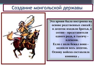 Эта армия была построена на
основе родственных связей -
в десяток входили братья, в
сотню - представители
одного рода, в тысячу -
племени.
Если с поля бежал воин -
казнили весь десяток.
Основу войска составляла
конница .
Создание монгольской державы.
 