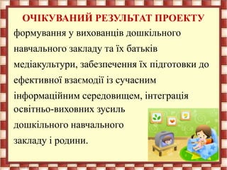 ОЧІКУВАНИЙ РЕЗУЛЬТАТ ПРОЕКТУ
формування у вихованців дошкільного
навчального закладу та їх батьків
медіакультури, забезпечення їх підготовки до
ефективної взаємодії із сучасним
інформаційним середовищем, інтеграція
освітньо-виховних зусиль
дошкільного навчального
закладу і родини.
 