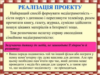 РЕАЛІЗАЦІЯ ПРОЕКТУ
Найкращий спосіб формувати медіаграмотність –
сісти поруч з дитиною і переглянути телевізор, разом
прочитати книгу, газету, журнал, сумісно здійснити
пошук цікавих матеріалів в Інтернеті тощо.
Тож розпочнемо нелегку справу оволодіння
сімейною медіаграмотністю:
Залучаючи дитину до медіа, не зашкодьте її здоров’ю й
розвитку:
• Ваша порада подивитись той чи інший фільм або пограти у
певну комп’ютерну гру дуже важлива для дитини. Але при
цьому необхідно пам’ятати про час, який дитина може
проводити з медіа без шкоди для здоров’я, а також про
те, що медіатекст медіатексту – не приходяться.
 