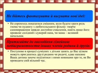 Не бійтесь фантазувати й висувати нові ідеї:
• Не соромтесь показатися смішним, коли будете грати роль
гнома чи пудингу з любительського фільму: творче
самовираження завжди достойно схвалення, навіть якщо його
проявляє солідний і суворий папа, чи мама – великий
начальник.
Притягайте до оволодіння сімейною
медіаграмотностю інших членів родини й друзів:
• Поступово в процесі сумісних з дітьми занять до Вас цілком
можуть приєднатись друзі родини чи родичі, адже напевне
Ваша дитина захоче поділитися з ними новинами про те, як Ви
проводите свій вільний час.
 