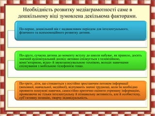 Необхідність розвитку медіаграмотності саме в
дошкільному віці зумовлена декількома факторами.
По-перше, дошкільний вік є надважливим періодом для інтелектуального,
фізичного та психоемоційного розвитку дитини.
По-друге, сучасна дитина до моменту вступу до школи набуває, як правило, досить
значний аудіовізуальний досвід: активно спілкується з телевізійною,
комп’ютерною, відео- й звукозаписувальною технікою, володіє навичками
спілкування з мобільною телефонією тощо.
По-третє, діти, що стикаються з постійно зростаючим потоком інформації
(виховної, навчальної, медійної), відчувають значні труднощі, коли їм необхідно
проявити пошукові навички, самостійно критично оцінити отриману інформацію,
проявляючи не тільки інтелектуальну й пізнавальну активність, але й особистісну,
суб’єктивну позицію, творчу індивідуальність.
 