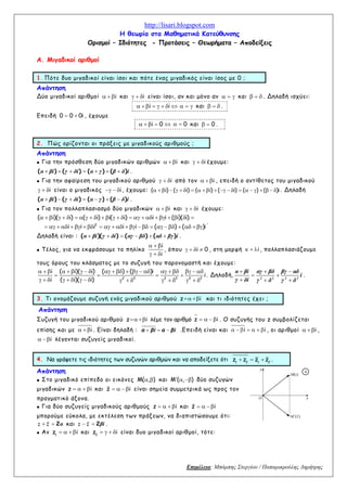 http://lisari.blogspot.com
Επιμέλεια: Μπάμπης Στεργίου / Παπαμικρούλης Δημήτρης
Η θεωρία στα Μαθηματικά Κατεύθυνσης
Ορισμοί – Ιδιότητες - Προτάσεις – Θεωρήματα – Αποδείξεις
Α. Μιγαδικοί αριθμοί
1. Πότε δυο μιγαδικοί είναι ίσοι και πότε ένας μιγαδικός είναι ίσος με 0 ;
Απάντηση
Δύο μιγαδικοί αριθμοί i και i είναι ίσοι, αν και μόνο αν και . Δηλαδή ισχύει:
i i και .
Επειδή 0 0 0i , έχουμε
i 0 0 και 0 .
2. Πώς ορίζονται οι πράξεις με μιγαδικούς αριθμούς ;
Απάντηση
Για την πρόσθεση δύο μιγαδικών αριθμών i και i έχουμε:
( ) ( ) ( ) ( )α βi γ δi α γ β δ i .
Για την αφαίρεση του μιγαδικού αριθμού i από τον i , επειδή ο αντίθετος του μιγαδικού
i είναι ο μιγαδικός i, έχουμε: ( i) ( i) ( i) ( i) ( ) ( )i . Δηλαδή
( ) ( ) ( ) ( )α βi γ δi α γ β δ i .
Για τον πολλαπλασιασμό δύο μιγαδικών i και i έχουμε:
2
( i)( i) ( i) i( i) i i ( i)( i)
i i i i i ( ) ( )i
.
Δηλαδή είναι : ( )( ) ( ) ( )α βi γ δi αγ βδ αδ βγ i .
Τέλος, για να εκφράσουμε το πηλίκο
i
i
, όπου i 0 , στη μορφή i, πολλαπλασιάζουμε
τους όρους του κλάσματος με το συζυγή του παρονομαστή και έχουμε:
2 2 2 2 2 2
i ( i)( i) ( ) ( )i
i
i ( i)( i)
. Δηλαδή, 2 2 2 2
α βi αγ βδ βγ αδ
i
γ δi γ δ γ δ
.
3. Τι ονομάζουμε συζυγή ενός μιγαδικού αριθμού z i και τι ιδιότητες έχει ;
Απάντηση
Συζυγή του μιγαδικού αριθμού z i λέμε τον αριθμό z i . Ο συζυγής του z συμβολίζεται
επίσης και με i . Είναι δηλαδή : α βi α βi .Επειδή είναι και i i , οι αριθμοί i ,
i λέγονται συζυγείς μιγαδικοί.
4. Να γράψετε τις ιδιότητες των συζυγών αριθμών και να αποδείξετε ότι 1 2 1 2
z z z z .
Απάντηση
Στο μιγαδικό επίπεδο οι εικόνες M( , ) και M ( , ) δύο συζυγών
μιγαδικών z i και z i είναι σημεία συμμετρικά ως προς τον
πραγματικό άξονα.
Για δύο συζυγείς μιγαδικούς αριθμούς z i και z i
μπορούμε εύκολα, με εκτέλεση των πράξεων, να διαπιστώσουμε ότι:
2z z α και 2z z βi .
Αν 1
z i και 2
z i είναι δυο μιγαδικοί αριθμοί, τότε:
Ο x
)(zM
M(z)
y
4
 
