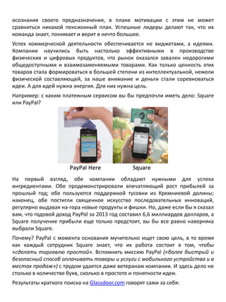 осознания своего предназначения, в плане мотивации с этим не может
сравниться никакой пенсионный план. Успешные лидеры делают так, что их
команда знает, понимает и верит в нечто большее.
Успех коммерческой деятельности обеспечивается не виджетами, а идеями.
Компании научились быть настолько эффективными в производстве
физических и цифровых продуктов, что рынок оказался завален недорогими
общедоступными и взаимозаменяемыми товарами. Как только ценность этих
товаров стала формироваться в большей степени из интеллектуальной, нежели
физической составляющей, за наше внимание и деньги стали соревноваться
идеи. А для идей нужна энергия. Для них нужна цель.
Например: с каким платежным сервисом вы бы предпочли иметь дело: Square
или PayPal?
На первый взгляд, обе компании обладают нужными для успеха
ингредиентами. Обе продемонстрировали впечатляющий рост прибылей за
прошлый год; обе пользуются поддержкой тусовки из Кремниевой долины;
наконец, обе постигли священное искусство последовательных инноваций,
регулярно выдавая на-гора новые продукты и фишки. Но, даже если бы я сказал
вам, что годовой доход PayPal за 2013 год составил 6,6 миллиардов долларов, а
Square получение прибыли еще только предстоит, вы бы все равно наверняка
выбрали Square.
Почему? PayPal с момента основания мучительно ищет свою цель, в то время
как каждый сотрудник Square знает, что их работа состоит в том, чтобы
«сделать торговлю простой». Вспомнить миссию PayPal («более быстрый и
безопасный способ оплачивать товары и услуги с мобильного устройства и в
местах продаж») с трудом удается даже ветеранам компании. И здесь дело не
столько в количестве букв, сколько в простоте и понятности идеи.
Результаты краткого поиска на Glassdoor.com говорят сами за себя:
 