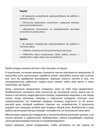 PayPal:
• 63 процента сотрудников порекомендовали бы работу в
компании другу.
• «Отличные привилегии, коллектив с горящими глазами,
ужасный менеджмент».
• «Прекрасные технологии, но корпоративная культура
значительно ухудшилась».
Square:
• 81 процент сотрудников порекомендовали бы работу в
компании другу.
• «Работа, наполненная дополнительным смыслом».
• «Работать здесь потрясающе. Люди, задачи, миссия —
каждый день в офис идешь как на праздник».
PayPal сегодня немного отстает, я бы поставил на Square.
К сожалению, не всякая команда становится частью компании со сверхцелью. В
масштабах всей организации подобное может произойти только при участии
или хотя бы одобрения руководства. Хорошая новость состоит в том, что
мотивированные работники скорее всего сумеют найти свое место в таких
компаниях, как Square.
Знать, насколько продуктивен сотрудник, само по себе тоже продуктивно.
Необязательно выжимать свой коллектив до последней капли, равно как не
нужно и заставлять людей двигаться вперед, подвешивая морковку у них перед
носом. Когда компания, команда и отдельный сотрудник осознает свое
предназначение, это позволяет каждому человеку зацепиться за тот аспект
высшей цели, который наиболее отвечает его потребностям. В результате
каждый член команды активно идет вперед к общей цели. Влюбленная в свою
работу организация всегда опередит конкурентов, не осознавших свою цель.
Обеспечивая отдельных сотрудников и коллектив более высокими целями, а не
только квотами и шаблонными требованиями, можно высвободить энергию,
часто растрачиваемую впустую на микроменеджмент.
Нужно доверять своим сотрудникам, чтобы возложить на них задачу по
достижению
 