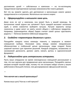 достижению целей — собственных и компании — но по-настоящему
продуктивная корпоративная культура невозможна без такого доверия.
Вот что вы можете сделать для достижения в организации нового уровня
продуктивности и энтузиазма. Желательно как можно скорее:
1. Сформулируйте и напишите свою цель.
Даже если ее нет у компании, она может быть у вашей команды. За
выполнение какой задачи вас запомнят? Пусть каждый выскажет несколько
идей, а затем совместно выберите лучшую. Лучшие варианты всегда
лаконичны и даже могут не иметь ничего общего с собственно продуктом.
Например, [производитель обуви] Zappos считает своей целью «доставлять
радость» — ботинки являются побочным продуктом.
2. Создайте «траекторию движения к цели».
Поощряйте каждого члена команды помнить о сверхцели в момент
совершения выбора. Осознавая связь между своими ежедневными
обязанностями и глобальной целью организации, люди создают более
широкий контекст для принятия решений. Каждый сотрудник, независимо от
занимаемой должности, должен уметь связать рутину и идеологический
фундамент.
3. Подкрепляйте цель интересными историями.
Пусть ваши сотрудники во время еженедельных совещаний рассказывают о
том, что они сделали для продвижения цели организации. Поощряйте смелых
авторов историй чашкой кофе, потому что эти истории найдут отклик у ваших
работников в большей степени, чем декларирование официальной миссии.
—
Что насчет вас и вашей организации?
Какова ваша цель? Как вы к ней пришли?
 