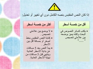 ‫أسطر‬ ‫خمسة‬ ‫من‬ ‫أكثر‬
•‫عالمتي‬ ‫بين‬ ‫يوضع‬ ‫ال‬
‫تنصيص‬.
•‫ب‬ ‫المقتبس‬ ‫النص‬ ‫كتابة‬‫خط‬
‫بي‬ ‫أقل‬ ‫بمسافة‬ ‫أو‬ ‫أصغر‬‫ن‬
‫األسطر‬.
•‫بعد‬ ‫النص‬ ‫يبدأ‬5‫مسافات‬
‫العادية‬ ‫األسطر‬ ‫بداية‬ ‫عن‬
‫قبل‬ ‫وينتهي‬5‫من‬ ‫مسافات‬
‫العادية‬ ‫األسطر‬ ‫نهاية‬.
‫أسطر‬ ‫خمسة‬ ‫من‬ ‫أقل‬
•‫النصوص‬ ‫كسائر‬ ‫يكتب‬‫في‬
‫بوض‬ ‫يميز‬ ‫ولكنه‬ ‫البحث‬‫عه‬
‫تنصيص‬ ‫عالمتي‬ ‫بين‬
"...... "
‫ت‬ ‫أو‬ ‫تغيير‬ ‫أي‬ ‫دون‬ ‫الكامل‬ ‫بنصه‬ ‫المقتبس‬ ‫النص‬ ‫كان‬ ‫إذا‬‫عديل‬:
 