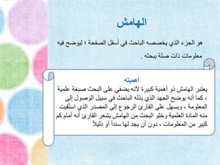 ‫الهامش‬
‫ليوض‬ ‫؛‬ ‫الصفحة‬ ‫أسفل‬ ‫في‬ ‫الباحث‬ ‫يخصصه‬ ‫الذي‬ ‫الجزء‬ ‫هو‬‫فيه‬ ‫ح‬
‫ببحثه‬ ‫صلة‬ ‫ذات‬ ‫معلومات‬.
‫أهميته‬
‫صب‬ ‫البحث‬ ‫على‬ ‫يضفي‬ ‫ألنه‬ ‫كبيرة‬ ‫أهمية‬ ‫ذو‬ ‫الهامش‬ ‫يعتبر‬‫علمية‬ ‫غة‬
‫الوصول‬ ‫سبيل‬ ‫في‬ ‫الباحث‬ ‫بذله‬ ‫الذي‬ ‫الجهد‬ ‫يوضح‬ ‫أنه‬ ‫كما‬ ،‫إلى‬
ُ‫ت‬‫اس‬ ‫الذي‬ ‫المصدر‬ ‫إلى‬ ‫الرجوع‬ ‫القارئ‬ ‫على‬ ‫ويسهل‬ ، ‫المعلومة‬‫قيت‬
‫أما‬ ‫أنه‬ ‫القارئ‬ ‫يشعر‬ ‫الهامش‬ ‫من‬ ‫البحث‬ ‫وخلو‬ ‫العلمية‬ ‫المادة‬ ‫منه‬‫كم‬ ‫م‬
ً‫ال‬‫دلي‬ ‫أو‬ ً‫ا‬‫سند‬ ‫لها‬ ‫يجد‬ ‫أن‬ ‫دون‬ ، ‫المعلومات‬ ‫من‬ ‫كبير‬
 