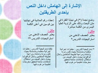 ‫النص‬ ‫داخل‬ ‫الهامش‬ ‫إلى‬ ‫اإلشارة‬
‫الطريقتين‬ ‫بإحدى‬
‫نهايت‬ ‫في‬ ‫الحاشية‬ ‫رقم‬ ‫إعطاء‬‫ها‬
‫الكلم‬ ‫أعلى‬ ‫في‬ ‫قوسين‬ ‫بين‬‫ة‬
‫مثال‬:
‫من‬ ‫الذهني‬ ‫العصف‬ ‫يعتبر‬
‫التدريس‬ ‫استراتيجيات‬(1)
‫ـــــــــــــــــــــــــــــــــ‬
(1)‫التدريس‬ ‫إستراتيجية‬:‫خطو‬‫ات‬
‫بحي‬ ‫ومتسلسلة‬ ‫منظمه‬ ‫إجرائية‬‫ث‬
‫ومراعية‬ ‫وشامله‬ ‫مرنه‬ ‫تكون‬
‫الو‬ ‫وتمثل‬ ‫المتعلمين‬ ‫لطبيعة‬‫لما‬ ‫اقع‬
‫استغالل‬ ‫من‬ ‫الصف‬ ‫داخل‬ ‫يحدث‬
‫مخرجات‬ ‫لتحقيق‬ ‫متاحة‬ ‫إلمكانات‬
‫فيها‬ ‫مرغوب‬ ‫تعليمية‬
‫نجمة‬ ‫وضع‬)*(‫ف‬ ‫الفقرة‬ ‫نهاية‬ ‫في‬‫ي‬
‫الع‬ ‫الزاوية‬ ‫على‬ ‫وذلك‬ ‫البحث‬ ‫متن‬‫ليا‬
‫مباشرة‬ ‫الكلمة‬ ‫من‬ ‫اليسرى‬
‫مثال‬:
‫من‬ ‫الذهني‬ ‫العصف‬ ‫يعتبر‬
‫التدريس‬ ‫استراتيجيات‬*
‫ـــــــــــــــــــــــــــــــــ‬
*‫التدريس‬ ‫إستراتيجية‬:‫إجرائي‬ ‫خطوات‬‫ة‬
‫مرنه‬ ‫تكون‬ ‫بحيث‬ ‫ومتسلسلة‬ ‫منظمه‬
‫و‬ ‫المتعلمين‬ ‫لطبيعة‬ ‫ومراعية‬ ‫وشامله‬‫تمثل‬
‫من‬ ‫الصف‬ ‫داخل‬ ‫يحدث‬ ‫لما‬ ‫الواقع‬
‫لتحقيق‬ ‫متاحة‬ ‫إلمكانات‬ ‫استغالل‬
‫فيها‬ ‫مرغوب‬ ‫تعليمية‬ ‫مخرجات‬
 