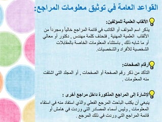 ‫المراجع‬ ‫معلومات‬ ‫توثيق‬ ‫في‬ ‫العامة‬ ‫القواعد‬:
‫للمؤلفين‬ ‫العلمية‬ ‫األلقاب‬:
‫ومجرد‬ ً‫ا‬‫خالي‬ ‫المراجع‬ ‫قائمة‬ ‫في‬ ‫الكاتب‬ ‫أو‬ ‫المؤلف‬ ‫اسم‬ ‫يذكر‬‫من‬ ً‫ا‬
‫المهنية‬ ‫العلمية‬ ‫األلقاب‬,‫مهندس‬ ‫كلمة‬ ‫فتحذف‬,‫مع‬ ‫أو‬ ‫دكتور‬‫الي‬
‫ذلك‬ ‫شابه‬ ‫ما‬ ‫أو‬,‫بالمقابالت‬ ‫الخاصة‬ ‫المعلومات‬ ‫باستثناء‬
‫والشخصيات‬ ‫لألفراد‬ ‫الشخصية‬.
‫الصفحات‬ ‫أرقام‬:
‫الصفحات‬ ‫أو‬ ‫الصفحة‬ ‫رقم‬ ‫ذكر‬ ‫من‬ ‫التأكد‬,‫اش‬ ‫التي‬ ‫المجلد‬ ‫أو‬‫تقت‬
‫المعلومات‬ ‫منه‬.
‫أخرى‬ ‫مراجع‬ ‫داخل‬ ‫المذكورة‬ ‫المراجع‬ ‫إلى‬ ‫اإلشارة‬:
‫من‬ ‫استفاد‬ ‫والذي‬ ‫الفعلي‬ ‫المرجع‬ ‫الباحث‬ ‫يكتب‬ ‫أن‬ ‫ينبغي‬‫استقاء‬ ‫في‬ ‫ه‬
‫المعلومات‬,‫أو‬ ‫هامش‬ ‫في‬ ‫وردت‬ ‫التي‬ ‫المصادر‬ ‫أسماء‬ ‫وليس‬
‫المرجع‬ ‫ذلك‬ ‫في‬ ‫وردت‬ ‫التي‬ ‫المراجع‬ ‫قائمة‬.
 