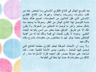 ‫بعد‬‫التوسع‬‫الهائل‬‫في‬‫النتاج‬‫الفكري‬‫اإلنساني‬‫وما‬‫تمخض‬‫عنه‬‫من‬
‫كتب‬‫ونشرات‬‫ودوريات‬‫وأبحاث‬‫وغيرها‬‫من‬‫النتاج‬‫الفكري‬
‫اإلنساني‬‫الذي‬‫فاق‬‫الماليين‬‫من‬،‫المعلومات‬‫أصبح‬‫هناك‬‫حاجة‬
‫ماسة‬‫للتوصل‬‫لهذا‬‫النتاج‬‫الهائل‬‫من‬‫الفكر‬‫ومعرفة‬‫ما‬‫يستج‬‫د‬‫منه‬
‫بشكل‬‫مستمر‬‫وآخر‬‫ما‬‫توصل‬‫له‬‫الباحثين‬‫من‬‫المعرفة‬,‫وال‬‫ي‬‫كون‬
‫ذلك‬‫إال‬‫عن‬‫طريق‬‫التوثيق‬‫حيث‬‫يعتبر‬‫من‬‫أسس‬‫وقواعد‬‫الب‬‫حث‬
‫العلمي‬‫وبدونه‬‫ال‬‫يكون‬‫للبحث‬‫أي‬‫قيمة‬‫وذلك‬‫لما‬‫له‬‫من‬‫أهمية‬
‫للباحثين‬‫بحيث‬‫يوفر‬‫لهم‬‫ما‬‫يحتاجون‬‫من‬‫معلومات‬‫بأسرع‬‫و‬‫قت‬
‫وأقل‬‫جهد‬.
‫وال‬‫ريب‬‫أن‬‫األبحاث‬‫الموثقة‬‫تجعل‬‫القارئ‬‫مطمئنا‬‫للنتائج‬‫ا‬‫لتي‬
‫توصل‬‫إليها‬‫الباحث‬،‫وتشعره‬‫بمدى‬‫األمانة‬‫العلمية‬‫عنده‬،‫ك‬‫ما‬
‫تساعده‬‫على‬‫معرفة‬‫مصدر‬‫نقل‬‫أعجبه‬‫فأراد‬‫االستزادة‬‫منه‬,‫أو‬
‫التأكد‬‫من‬‫معلومات‬‫قد‬‫حدث‬‫لها‬‫خطأ‬‫في‬‫الطباعة‬.
 