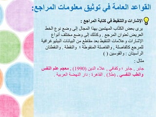 ‫المراجع‬ ‫معلومات‬ ‫توثيق‬ ‫في‬ ‫العامة‬ ‫القواعد‬:
‫المراجع‬ ‫كتابة‬ ‫في‬ ‫والتنقيط‬ ‫اإلشارات‬:
‫الخ‬ ‫نوع‬ ‫وضع‬ ‫إلى‬ ‫المجال‬ ‫بهذا‬ ‫المهتمين‬ ‫اب‬ّ‫ت‬‫الك‬ ‫بعض‬ ‫يرى‬‫ط‬
‫المرجع‬ ‫لعنوان‬ ‫العريض‬.‫أنواع‬ ‫مختلف‬ ‫وضع‬ ‫إلى‬ ‫وكذلك‬
‫الببلي‬ ‫البيانات‬ ‫من‬ ‫مقاطع‬ ‫بعد‬ ‫التنقيط‬ ‫وعالمات‬ ‫اإلشارات‬‫وغرافية‬
‫كالفاصلة‬ ‫للمرجع‬,‫والنقطة‬ ‫؛‬ ‫المنقوطة‬ ‫والفاصلة‬.‫والنقط‬‫تان‬
‫الرأسيتان‬:‫والقوسين‬) (
‫مثال‬:
‫جابر‬,‫وكفافي‬ ‫؛‬ ‫جابر‬,‫الدين‬ ‫عالء‬(1990).‫النفس‬ ‫علم‬ ‫معجم‬
‫النفسي‬ ‫والطب‬.(‫ط‬3. )‫القاهرة‬:‫العربية‬ ‫النهضة‬ ‫دار‬.
 