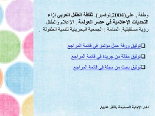 ‫وطفة‬,‫علي‬(2004,‫نوفمبر‬.)‫إزاء‬ ‫العربي‬ ‫الطفل‬ ‫ثقافة‬
‫العولمة‬ ‫عصر‬ ‫في‬ ‫اإلعالمية‬ ‫التحديات‬.‫والطفل‬ ‫اإلعالم‬
‫مستقبلية‬ ‫رؤية‬.‫المنامة‬:‫لتنمي‬ ‫البحرينية‬ ‫الجمعية‬‫الطفولة‬ ‫ة‬.
‫المراجع‬ ‫قائمة‬ ‫في‬ ‫مؤتمر‬ ‫عمل‬ ‫ورقة‬ ‫توثيق‬
‫المراجع‬ ‫قائمة‬ ‫في‬ ‫جريدة‬ ‫من‬ ‫مقالة‬ ‫توثيق‬
‫المراجع‬ ‫قائمة‬ ‫في‬ ‫مجلة‬ ‫من‬ ‫بحث‬ ‫توثيق‬
‫عليها‬ ‫بالنقر‬ ‫الصحيحة‬ ‫اإلجابة‬ ‫اختر‬.
 