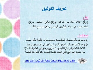 ‫التوثيق‬ ‫تعريف‬
ً‫لغة‬:
(‫ق‬ّ‫ث‬‫و‬)ً‫ا‬‫فالن‬:‫فيه‬ ‫قال‬:‫األمر‬ ‫ثق‬ ّ‫وو‬ ، ‫ثقة‬ ‫إنه‬:ّ‫وو‬ ، ‫أحكمه‬‫ثق‬
‫الرسمي‬ ‫بالطريق‬ ‫سجله‬ ‫أي‬ ‫ونحوه‬ ‫العقد‬.‫ثقة‬ ‫موضع‬ ‫فكان‬.
ً‫ا‬‫اصطالح‬:
ّ‫ت‬‫م‬ ‫ّة‬‫ي‬‫م‬ْ‫ل‬ِ‫ع‬ ‫ق‬ُ‫ر‬ُ‫ط‬ ‫حسب‬ ‫المعلومات‬ ‫تسجيل‬ ‫بأنه‬ ‫ويعرف‬‫عليها‬ ‫فق‬.
ً‫ا‬ّ‫ي‬‫توخ‬ ‫أصحابها‬ ‫إلى‬ ‫وإرجاعها‬ ‫المعلومات‬ ‫مصادر‬ ‫إثبات‬ ‫وهو‬
‫العلمية‬ ‫وحقوقهم‬ ‫اآلخرين‬ ‫هد‬ُ‫ج‬‫ب‬ ً‫ا‬‫واعتراف‬ ‫العلمية‬ ‫لألمانة‬ّ‫د‬ُ‫ب‬ ‫ال‬ ‫لذا‬
‫للق‬ ً‫ا‬‫وفق‬ ‫الباحث‬ ‫عليها‬ ‫استند‬ ‫التي‬ ‫المراجع‬ ‫تثبيت‬ ‫من‬‫العلمية‬ ‫واعد‬.
‫حلقة‬ ‫البحث‬ ‫منهاج‬ ‫برنامج‬ ‫رابط‬(‫والتخريج‬ ‫التوثيق‬)
 