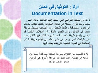 ً‫ال‬‫أو‬:‫المتن‬ ‫في‬ ‫التوثيق‬
Documentation in Text
‫ال‬ّ‫د‬ُ‫ب‬‫من‬‫تثبيت‬‫المراجع‬‫التي‬‫استند‬‫إليها‬‫الباحث‬‫داخل‬‫النص‬.
‫حيث‬‫توجد‬‫طرق‬‫مختلفة‬‫في‬‫توثيق‬‫البحوث‬‫ولكنها‬‫تهدف‬ً‫ا‬‫جميع‬
‫إلى‬‫تعزيز‬‫مصداقية‬‫وعلمية‬‫البحث‬‫ومن‬‫الصعب‬‫تفضيل‬‫طريقة‬
‫معينة‬‫في‬‫التوثيق‬.‫ومن‬‫الجدير‬‫بالذكر‬‫أن‬‫المجالت‬‫العلمي‬‫ة‬‫قد‬
‫توصي‬‫بإتباع‬‫طريقة‬‫حددة‬ُ‫م‬‫كأحد‬‫شروط‬‫النشر‬‫فيها‬‫لذا‬‫ي‬‫توجب‬
‫على‬‫الباحث‬‫الذي‬‫يرغب‬‫في‬‫نشر‬‫بحثه‬‫من‬‫إتباع‬‫طريقة‬‫ا‬‫لنشر‬
‫عتمدة‬ُ‫م‬‫ال‬‫في‬‫المجلة‬‫العلمية‬‫التي‬‫قدم‬ُ‫ي‬‫بحثه‬‫إليها‬.
‫كتاب‬ ‫عند‬ ‫حددة‬ُ‫م‬ ‫بطريقة‬ ‫االلتزام‬ ‫من‬ ‫للباحث‬ ّ‫د‬ُ‫ب‬ ‫ال‬‫من‬ ‫بحثه‬ ‫ة‬
‫ا‬ ‫في‬ ‫خرى‬ُ‫أل‬ ‫طريقة‬ ‫من‬ ‫التنقل‬ ‫وعدم‬ ‫نهايته‬ ‫إلى‬ ‫بدايته‬‫لتوثيق‬
‫الواحد‬ ‫البحث‬ ‫ضمن‬
 