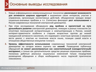 4
1. Новые информационно-коммуникационные технологии увеличивают возможности
для активности широких аудиторий в выражении своих интересов, участии в
управлении, организации коллективных действий, объединении граждан вокруг
социально-значимых проблем и т.п. Статистика фиксирует рост использования в
России современных технологий электронной демократии.
2. При этом исследование обнаружило ряд проблем и препятствий на пути
дальнейшего развития электронной демократии, лежащих в разных плоскостях (от
отсутствия полноценной интернетизации и компьютеризации в России, низкой
интернет-грамотности особенно в старших возрастных группах до низкой
гражданской активности населения, его недоверия к властным органам и неумения
вести диалог с властью на понятном власти языке, позиции самой власти в
отношении общественных инициатив «снизу»).
3. Уровень эффективности использования современных технологий электронной
демократии на сегодня можно оценить как низкий. Размещение публичных
обращений не может рассматриваться как самостоятельный (самодостаточный)
инструмент, а только как дополнительное средство решения социальных проблем,
поскольку добиться реальных социальных изменений только посредством
размещения обращения и сбора необходимого числа подписей практически
невозможно.
Основные выводы исследования
 