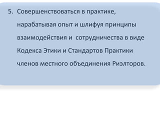5. Совершенствоваться в практике,
нарабатывая опыт и шлифуя принципы
взаимодействия и сотрудничества в виде
Кодекса Этики и Стандартов Практики
членов местного объединения Риэлторов.
 
