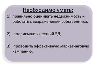 Необходимо уметь:
1) правильно оценивать недвижимость и
работать с возражениями собственника,
2) подписывать жесткий ЭД,
3) проводить эффективную маркетинговую
кампанию,
 