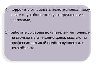 4) корректно отказывать немотивированному
заказчику-собственнику с нереальными
запросами,
5) работать со своим покупателем не только и
не столько на снижение цены, сколько на
профессиональный подбор лучшего для
него объекта
 