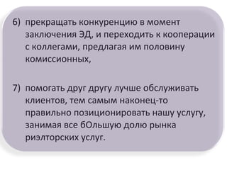6) прекращать конкуренцию в момент
заключения ЭД, и переходить к кооперации
с коллегами, предлагая им половину
комиссионных,
7) помогать друг другу лучше обслуживать
клиентов, тем самым наконец-то
правильно позиционировать нашу услугу,
занимая все бОльшую долю рынка
риэлторских услуг.
 