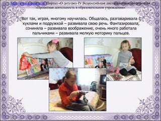 Вот так, играя, многому научилась. Общалась, разговаривала с
куклами и подружкой – развивала свою речь. Фантазировала,
сочиняла – развивала воображение, очень много работала
пальчиками – развивала мелкую моторику пальцев.
http://www.o-detstve.ru Портал «О детстве» IV Всероссийская дистанционная конференция
«Проектная деятельность в образовательном учреждении»
 