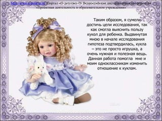 Таким образом, я сумели
достичь цели исследования, так
как смогла выяснить пользу
кукол для ребенка. Выдвинутая
мною в начале исследования
гипотеза подтвердилась, кукла
– это не просто игрушка, а
очень нужная и полезная вещь.
Данная работа помогла мне и
моим одноклассникам изменить
отношение к куклам.
http://www.o-detstve.ru Портал «О детстве» IV Всероссийская дистанционная конференция
«Проектная деятельность в образовательном учреждении»
 