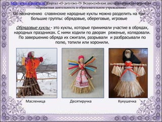 По назначению славянские народные куклы можно разделить на три
большие группы: обрядовые, обереговые, игровые
Обрядовые куклы - это куклы, которые принимали участие в обрядах,
народных праздниках. С ними ходили по дворам ряженые, колядовали.
По завершению обряда их сжигали, разрывали и разбрасывали по
полю, топили или хоронили.
Масленица Десятиручка Кукушечка
http://www.o-detstve.ru Портал «О детстве» IV Всероссийская дистанционная конференция
«Проектная деятельность в образовательном учреждении»
 