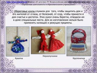 Обереговые куклы служили для того, чтобы защитить дом и
его жителей от сглаза, от болезней, от ссор, чтобы принести в
дом счастье и достаток. Этих кукол очень берегли, отводили им
в доме специальные места. Для их изготовления нельзя было
применять колющие и режущие предметы.
Куватка
Неразлучники
Крупеничка
http://www.o-detstve.ru Портал «О детстве» IV Всероссийская дистанционная конференция
«Проектная деятельность в образовательном учреждении»
 