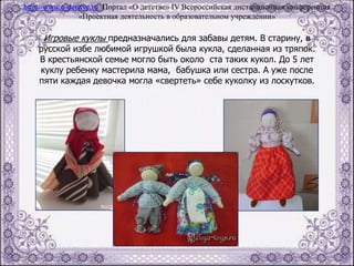 Игровые куклы предназначались для забавы детям. В старину, в
русской избе любимой игрушкой была кукла, сделанная из тряпок.
В крестьянской семье могло быть около ста таких кукол. До 5 лет
куклу ребенку мастерила мама, бабушка или сестра. А уже после
пяти каждая девочка могла «свертеть» себе куколку из лоскутков.
http://www.o-detstve.ru Портал «О детстве» IV Всероссийская дистанционная конференция
«Проектная деятельность в образовательном учреждении»
 