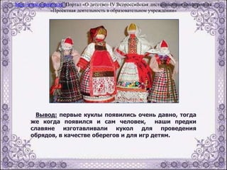 Вывод: первые куклы появились очень давно, тогда
же когда появился и сам человек, наши предки
славяне изготавливали кукол для проведения
обрядов, в качестве оберегов и для игр детям.
http://www.o-detstve.ru Портал «О детстве» IV Всероссийская дистанционная конференция
«Проектная деятельность в образовательном учреждении»
 