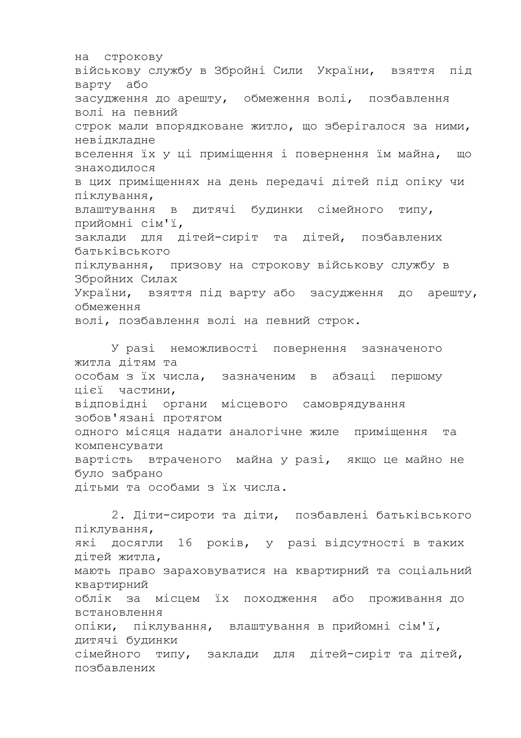 на строкову
військову службу в Збройні Сили України, взяття під
варту або
засудження до арешту, обмеження волі, позбавлення
волі на певний
строк мали впорядковане житло, що зберігалося за ними,
невідкладне
вселення їх у ці приміщення і повернення їм майна, що
знаходилося
в цих приміщеннях на день передачі дітей під опіку чи
піклування,
влаштування в дитячі будинки сімейного типу,
прийомні сім'ї,
заклади для дітей-сиріт та дітей, позбавлених
батьківського
піклування, призову на строкову військову службу в
Збройних Силах
України, взяття під варту або засудження до арешту,
обмеження
волі, позбавлення волі на певний строк.
У разі неможливості повернення зазначеного
житла дітям та
особам з їх числа, зазначеним в абзаці першому
цієї частини,
відповідні органи місцевого самоврядування
зобов'язані протягом
одного місяця надати аналогічне жиле приміщення та
компенсувати
вартість втраченого майна у разі, якщо це майно не
було забрано
дітьми та особами з їх числа.
2. Діти-сироти та діти, позбавлені батьківського
піклування,
які досягли 16 років, у разі відсутності в таких
дітей житла,
мають право зараховуватися на квартирний та соціальний
квартирний
облік за місцем їх походження або проживання до
встановлення
опіки, піклування, влаштування в прийомні сім'ї,
дитячі будинки
сімейного типу, заклади для дітей-сиріт та дітей,
позбавлених
 