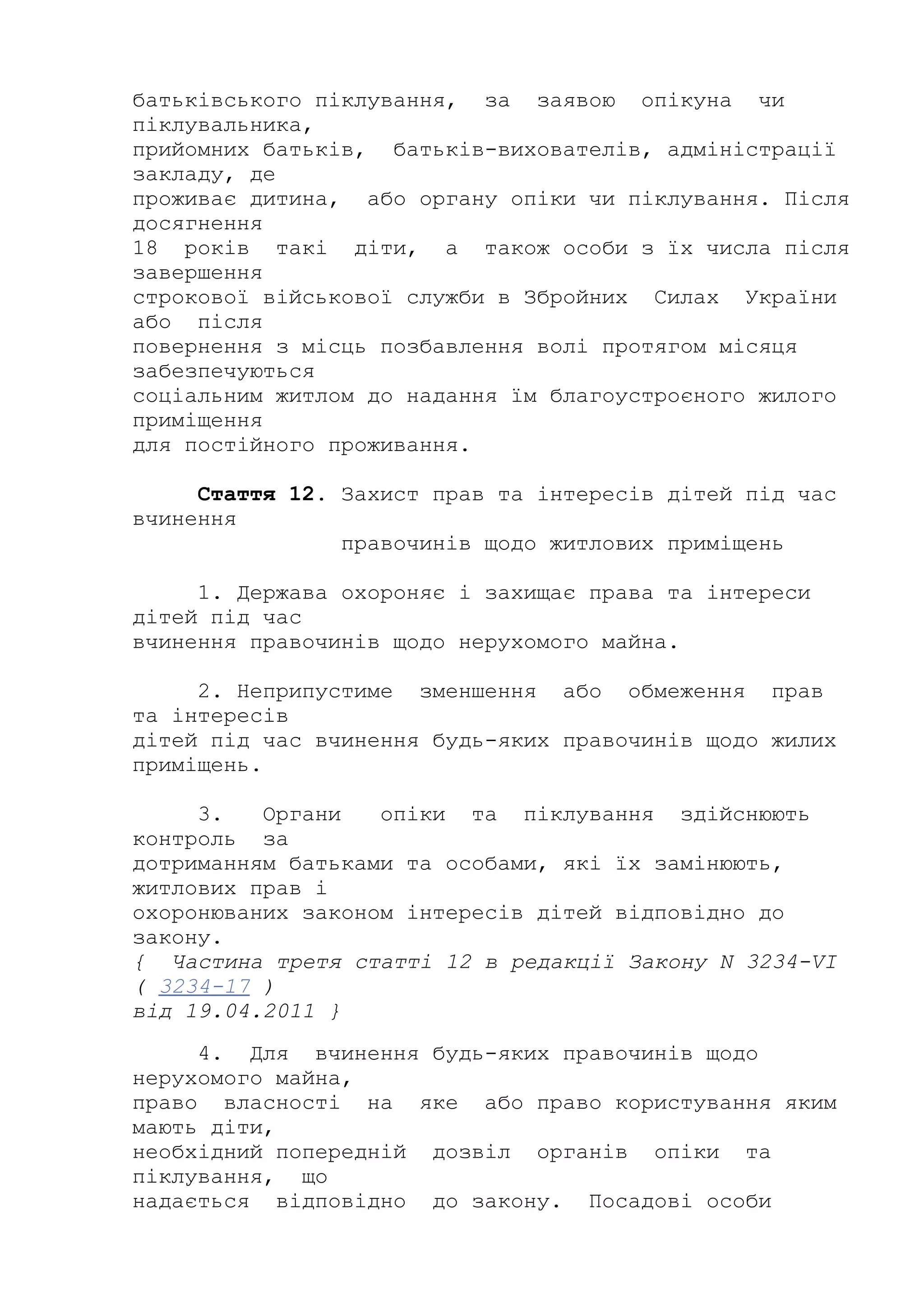 батьківського піклування, за заявою опікуна чи
піклувальника,
прийомних батьків, батьків-вихователів, адміністрації
закладу, де
проживає дитина, або органу опіки чи піклування. Після
досягнення
18 років такі діти, а також особи з їх числа після
завершення
строкової військової служби в Збройних Силах України
або після
повернення з місць позбавлення волі протягом місяця
забезпечуються
соціальним житлом до надання їм благоустроєного жилого
приміщення
для постійного проживання.
Стаття 12. Захист прав та інтересів дітей під час
вчинення
правочинів щодо житлових приміщень
1. Держава охороняє і захищає права та інтереси
дітей під час
вчинення правочинів щодо нерухомого майна.
2. Неприпустиме зменшення або обмеження прав
та інтересів
дітей під час вчинення будь-яких правочинів щодо жилих
приміщень.
3. Органи опіки та піклування здійснюють
контроль за
дотриманням батьками та особами, які їх замінюють,
житлових прав і
охоронюваних законом інтересів дітей відповідно до
закону.
{ Частина третя статті 12 в редакції Закону N 3234-VI
( 3234-17 )
від 19.04.2011 }
4. Для вчинення будь-яких правочинів щодо
нерухомого майна,
право власності на яке або право користування яким
мають діти,
необхідний попередній дозвіл органів опіки та
піклування, що
надається відповідно до закону. Посадові особи
 