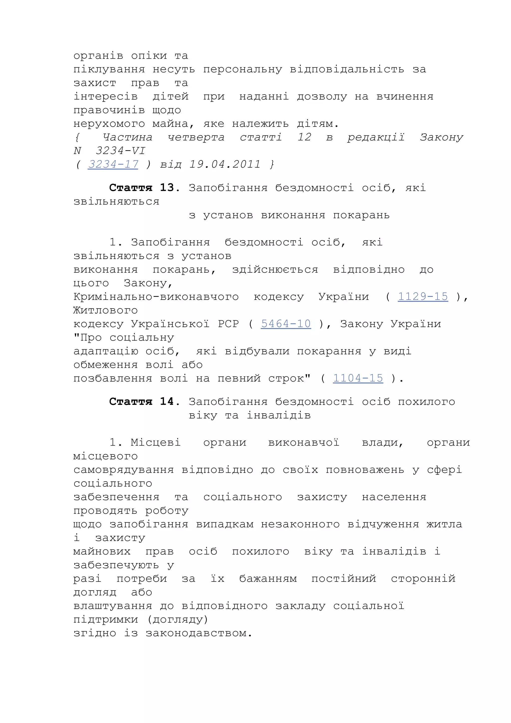 органів опіки та
піклування несуть персональну відповідальність за
захист прав та
інтересів дітей при наданні дозволу на вчинення
правочинів щодо
нерухомого майна, яке належить дітям.
{ Частина четверта статті 12 в редакції Закону
N 3234-VI
( 3234-17 ) від 19.04.2011 }
Стаття 13. Запобігання бездомності осіб, які
звільняються
з установ виконання покарань
1. Запобігання бездомності осіб, які
звільняються з установ
виконання покарань, здійснюється відповідно до
цього Закону,
Кримінально-виконавчого кодексу України ( 1129-15 ),
Житлового
кодексу Української РСР ( 5464-10 ), Закону України
"Про соціальну
адаптацію осіб, які відбували покарання у виді
обмеження волі або
позбавлення волі на певний строк" ( 1104-15 ).
Стаття 14. Запобігання бездомності осіб похилого
віку та інвалідів
1. Місцеві органи виконавчої влади, органи
місцевого
самоврядування відповідно до своїх повноважень у сфері
соціального
забезпечення та соціального захисту населення
проводять роботу
щодо запобігання випадкам незаконного відчуження житла
і захисту
майнових прав осіб похилого віку та інвалідів і
забезпечують у
разі потреби за їх бажанням постійний сторонній
догляд або
влаштування до відповідного закладу соціальної
підтримки (догляду)
згідно із законодавством.
 