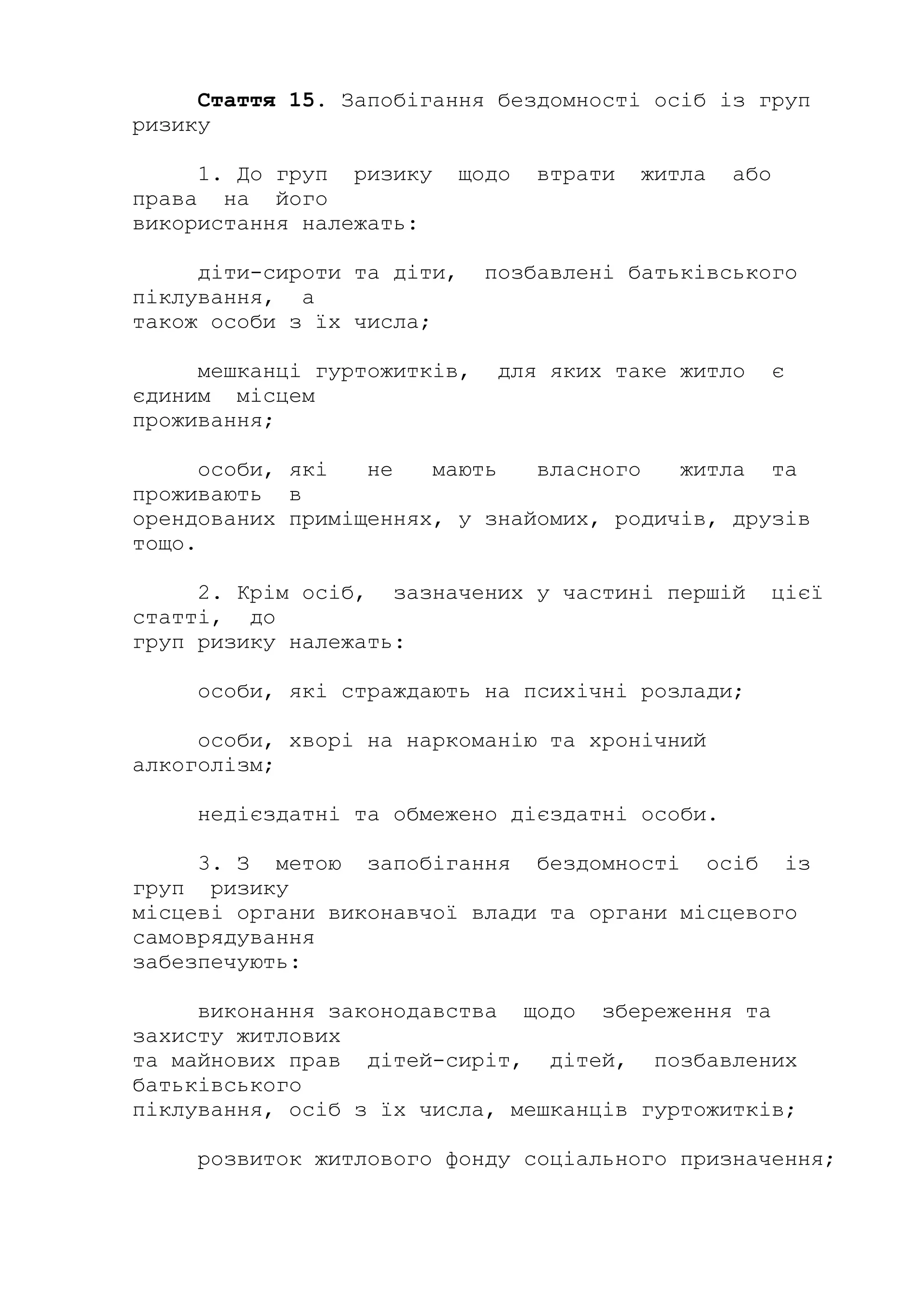Стаття 15. Запобігання бездомності осіб із груп
ризику
1. До груп ризику щодо втрати житла або
права на його
використання належать:
діти-сироти та діти, позбавлені батьківського
піклування, а
також особи з їх числа;
мешканці гуртожитків, для яких таке житло є
єдиним місцем
проживання;
особи, які не мають власного житла та
проживають в
орендованих приміщеннях, у знайомих, родичів, друзів
тощо.
2. Крім осіб, зазначених у частині першій цієї
статті, до
груп ризику належать:
особи, які страждають на психічні розлади;
особи, хворі на наркоманію та хронічний
алкоголізм;
недієздатні та обмежено дієздатні особи.
3. З метою запобігання бездомності осіб із
груп ризику
місцеві органи виконавчої влади та органи місцевого
самоврядування
забезпечують:
виконання законодавства щодо збереження та
захисту житлових
та майнових прав дітей-сиріт, дітей, позбавлених
батьківського
піклування, осіб з їх числа, мешканців гуртожитків;
розвиток житлового фонду соціального призначення;
 