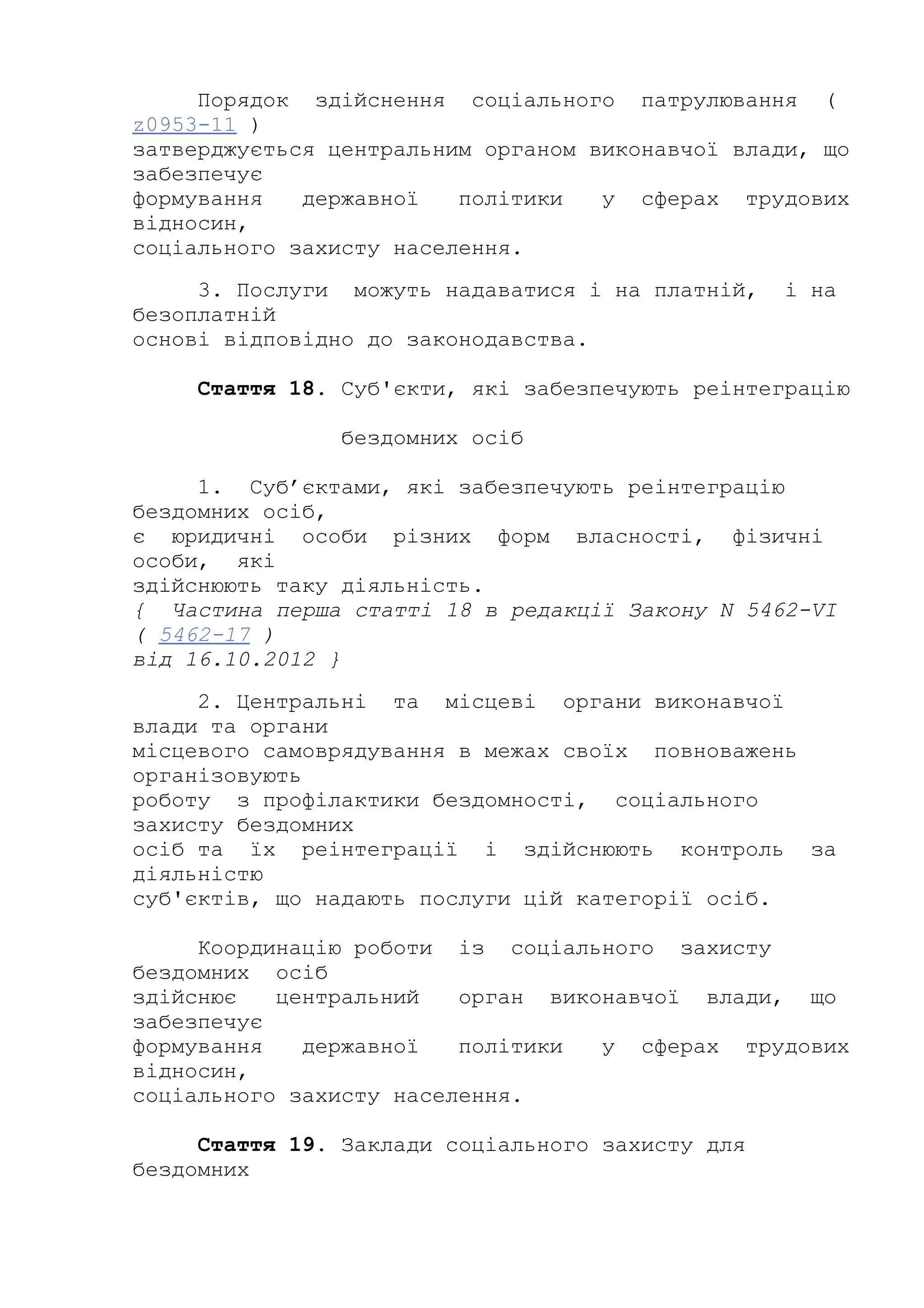 Порядок здійснення соціального патрулювання (
z0953-11 )
затверджується центральним органом виконавчої влади, що
забезпечує
формування державної політики у сферах трудових
відносин,
соціального захисту населення.
3. Послуги можуть надаватися і на платній, і на
безоплатній
основі відповідно до законодавства.
Стаття 18. Суб'єкти, які забезпечують реінтеграцію
бездомних осіб
1. Суб’єктами, які забезпечують реінтеграцію
бездомних осіб,
є юридичні особи різних форм власності, фізичні
особи, які
здійснюють таку діяльність.
{ Частина перша статті 18 в редакції Закону N 5462-VI
( 5462-17 )
від 16.10.2012 }
2. Центральні та місцеві органи виконавчої
влади та органи
місцевого самоврядування в межах своїх повноважень
організовують
роботу з профілактики бездомності, соціального
захисту бездомних
осіб та їх реінтеграції і здійснюють контроль за
діяльністю
суб'єктів, що надають послуги цій категорії осіб.
Координацію роботи із соціального захисту
бездомних осіб
здійснює центральний орган виконавчої влади, що
забезпечує
формування державної політики у сферах трудових
відносин,
соціального захисту населення.
Стаття 19. Заклади соціального захисту для
бездомних
 