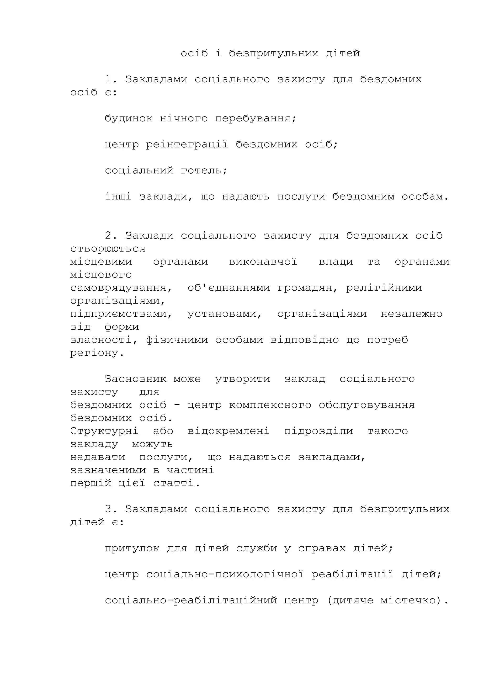 осіб і безпритульних дітей
1. Закладами соціального захисту для бездомних
осіб є:
будинок нічного перебування;
центр реінтеграції бездомних осіб;
соціальний готель;
інші заклади, що надають послуги бездомним особам.
2. Заклади соціального захисту для бездомних осіб
створюються
місцевими органами виконавчої влади та органами
місцевого
самоврядування, об'єднаннями громадян, релігійними
організаціями,
підприємствами, установами, організаціями незалежно
від форми
власності, фізичними особами відповідно до потреб
регіону.
Засновник може утворити заклад соціального
захисту для
бездомних осіб - центр комплексного обслуговування
бездомних осіб.
Структурні або відокремлені підрозділи такого
закладу можуть
надавати послуги, що надаються закладами,
зазначеними в частині
першій цієї статті.
3. Закладами соціального захисту для безпритульних
дітей є:
притулок для дітей служби у справах дітей;
центр соціально-психологічної реабілітації дітей;
соціально-реабілітаційний центр (дитяче містечко).
 