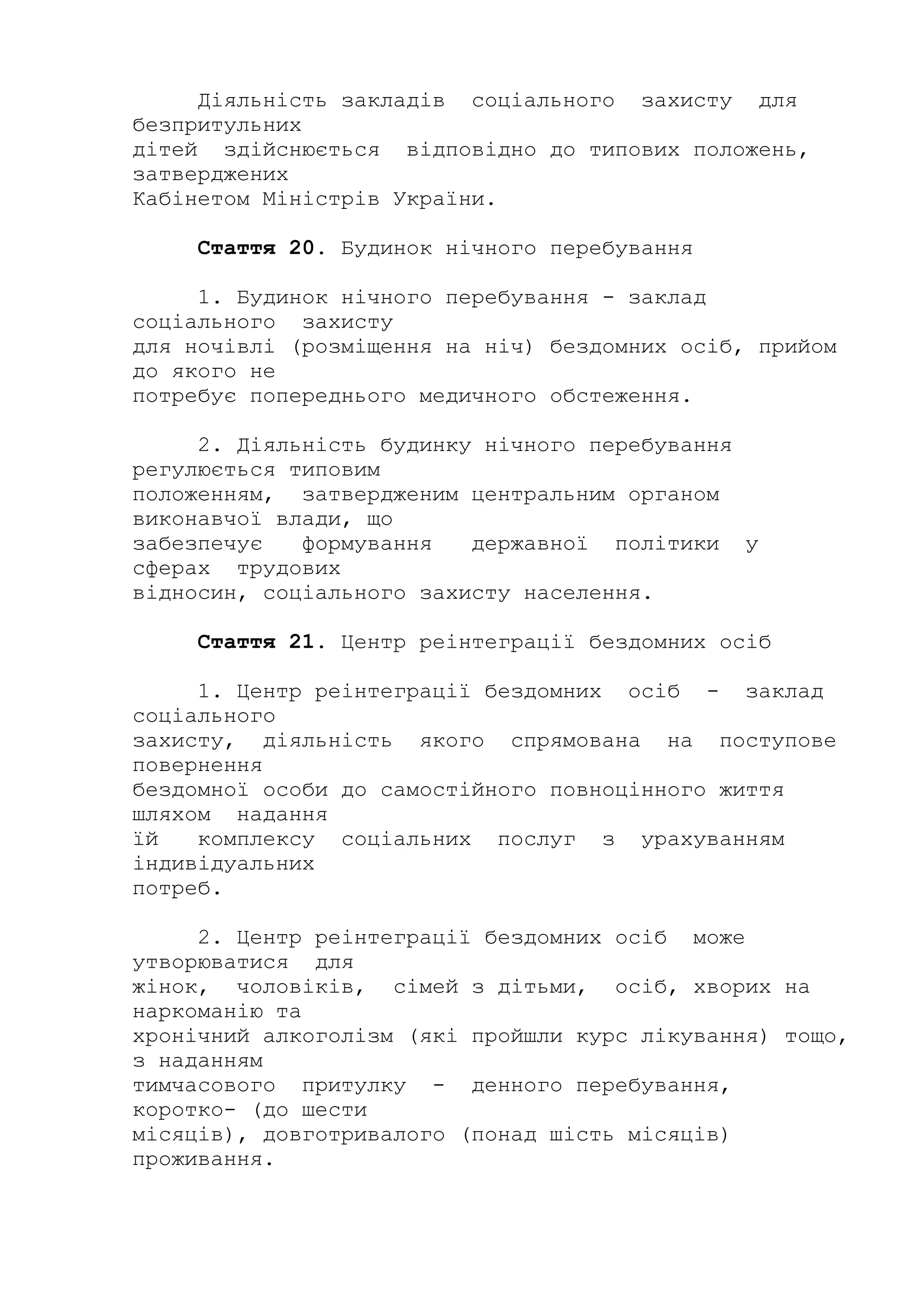 Діяльність закладів соціального захисту для
безпритульних
дітей здійснюється відповідно до типових положень,
затверджених
Кабінетом Міністрів України.
Стаття 20. Будинок нічного перебування
1. Будинок нічного перебування - заклад
соціального захисту
для ночівлі (розміщення на ніч) бездомних осіб, прийом
до якого не
потребує попереднього медичного обстеження.
2. Діяльність будинку нічного перебування
регулюється типовим
положенням, затвердженим центральним органом
виконавчої влади, що
забезпечує формування державної політики у
сферах трудових
відносин, соціального захисту населення.
Стаття 21. Центр реінтеграції бездомних осіб
1. Центр реінтеграції бездомних осіб - заклад
соціального
захисту, діяльність якого спрямована на поступове
повернення
бездомної особи до самостійного повноцінного життя
шляхом надання
їй комплексу соціальних послуг з урахуванням
індивідуальних
потреб.
2. Центр реінтеграції бездомних осіб може
утворюватися для
жінок, чоловіків, сімей з дітьми, осіб, хворих на
наркоманію та
хронічний алкоголізм (які пройшли курс лікування) тощо,
з наданням
тимчасового притулку - денного перебування,
коротко- (до шести
місяців), довготривалого (понад шість місяців)
проживання.
 