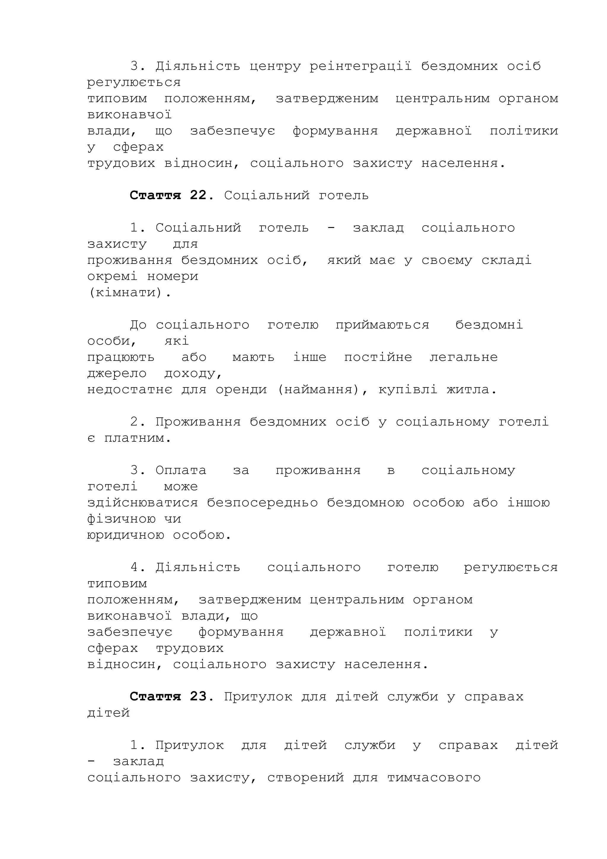 3. Діяльність центру реінтеграції бездомних осіб
регулюється
типовим положенням, затвердженим центральним органом
виконавчої
влади, що забезпечує формування державної політики
у сферах
трудових відносин, соціального захисту населення.
Стаття 22. Соціальний готель
1. Соціальний готель - заклад соціального
захисту для
проживання бездомних осіб, який має у своєму складі
окремі номери
(кімнати).
До соціального готелю приймаються бездомні
особи, які
працюють або мають інше постійне легальне
джерело доходу,
недостатнє для оренди (наймання), купівлі житла.
2. Проживання бездомних осіб у соціальному готелі
є платним.
3. Оплата за проживання в соціальному
готелі може
здійснюватися безпосередньо бездомною особою або іншою
фізичною чи
юридичною особою.
4. Діяльність соціального готелю регулюється
типовим
положенням, затвердженим центральним органом
виконавчої влади, що
забезпечує формування державної політики у
сферах трудових
відносин, соціального захисту населення.
Стаття 23. Притулок для дітей служби у справах
дітей
1. Притулок для дітей служби у справах дітей
- заклад
соціального захисту, створений для тимчасового
 