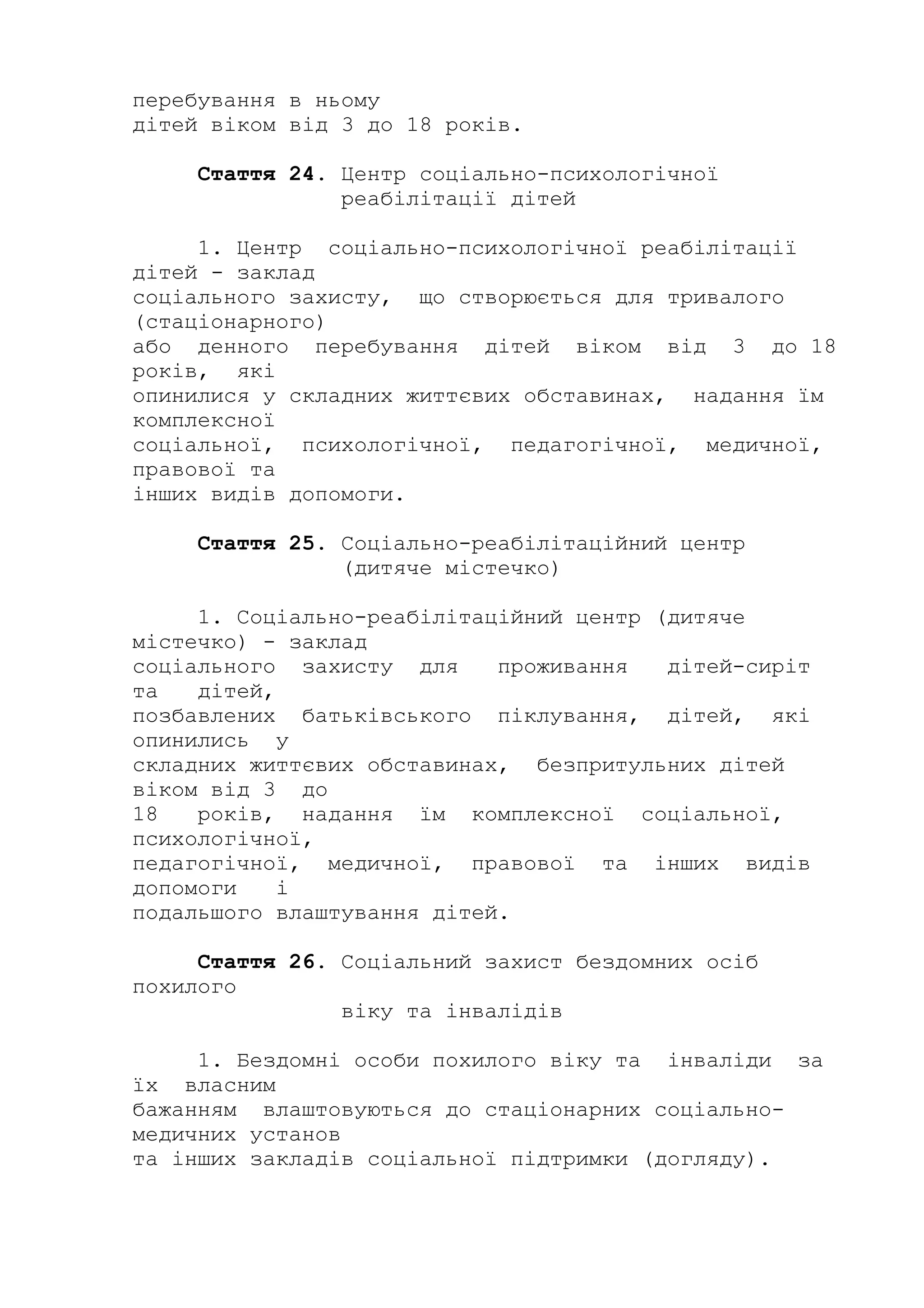 перебування в ньому
дітей віком від 3 до 18 років.
Стаття 24. Центр соціально-психологічної
реабілітації дітей
1. Центр соціально-психологічної реабілітації
дітей - заклад
соціального захисту, що створюється для тривалого
(стаціонарного)
або денного перебування дітей віком від 3 до 18
років, які
опинилися у складних життєвих обставинах, надання їм
комплексної
соціальної, психологічної, педагогічної, медичної,
правової та
інших видів допомоги.
Стаття 25. Соціально-реабілітаційний центр
(дитяче містечко)
1. Соціально-реабілітаційний центр (дитяче
містечко) - заклад
соціального захисту для проживання дітей-сиріт
та дітей,
позбавлених батьківського піклування, дітей, які
опинились у
складних життєвих обставинах, безпритульних дітей
віком від 3 до
18 років, надання їм комплексної соціальної,
психологічної,
педагогічної, медичної, правової та інших видів
допомоги і
подальшого влаштування дітей.
Стаття 26. Соціальний захист бездомних осіб
похилого
віку та інвалідів
1. Бездомні особи похилого віку та інваліди за
їх власним
бажанням влаштовуються до стаціонарних соціально-
медичних установ
та інших закладів соціальної підтримки (догляду).
 