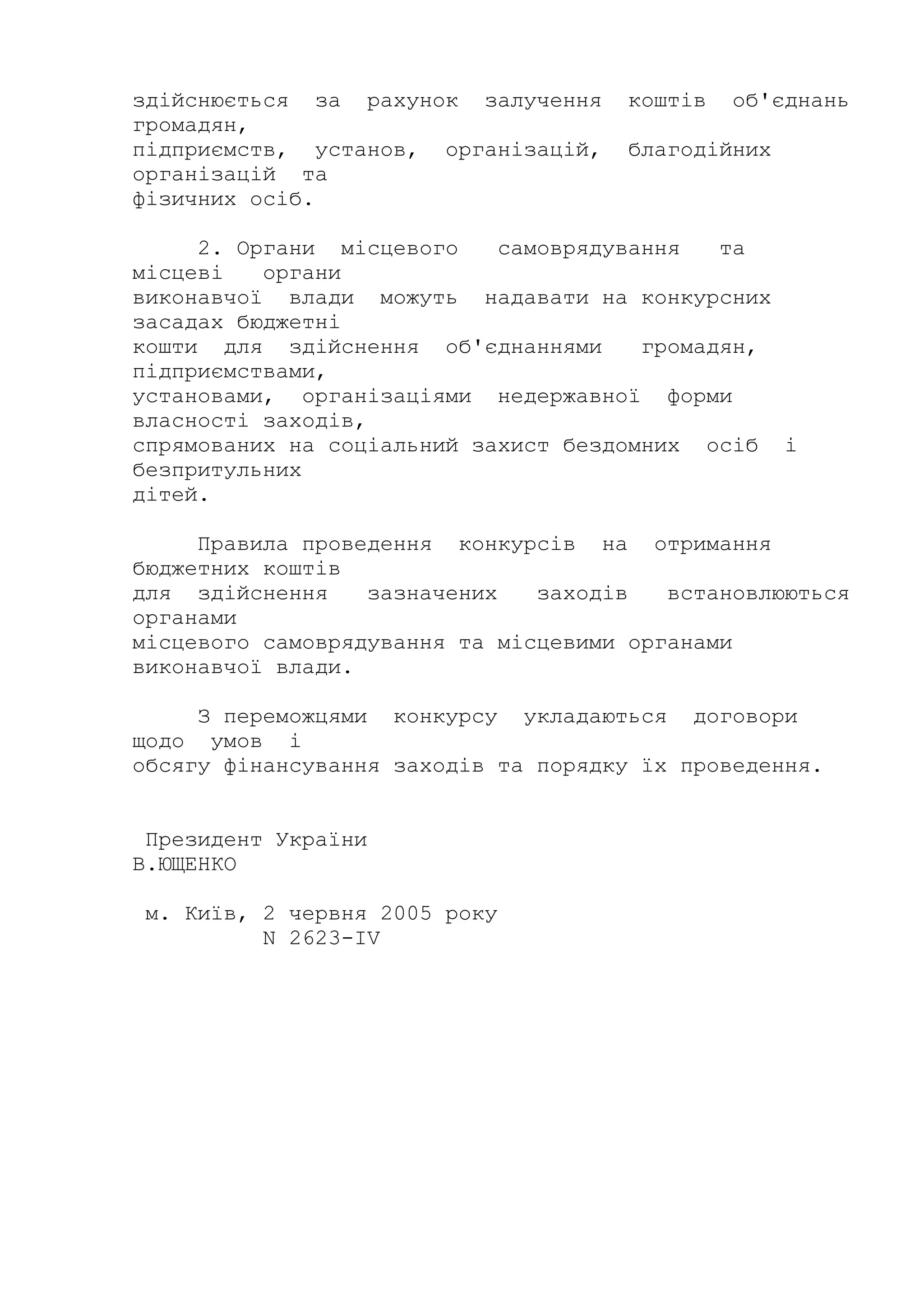 здійснюється за рахунок залучення коштів об'єднань
громадян,
підприємств, установ, організацій, благодійних
організацій та
фізичних осіб.
2. Органи місцевого самоврядування та
місцеві органи
виконавчої влади можуть надавати на конкурсних
засадах бюджетні
кошти для здійснення об'єднаннями громадян,
підприємствами,
установами, організаціями недержавної форми
власності заходів,
спрямованих на соціальний захист бездомних осіб і
безпритульних
дітей.
Правила проведення конкурсів на отримання
бюджетних коштів
для здійснення зазначених заходів встановлюються
органами
місцевого самоврядування та місцевими органами
виконавчої влади.
З переможцями конкурсу укладаються договори
щодо умов і
обсягу фінансування заходів та порядку їх проведення.
Президент України
В.ЮЩЕНКО
м. Київ, 2 червня 2005 року
N 2623-IV
 
