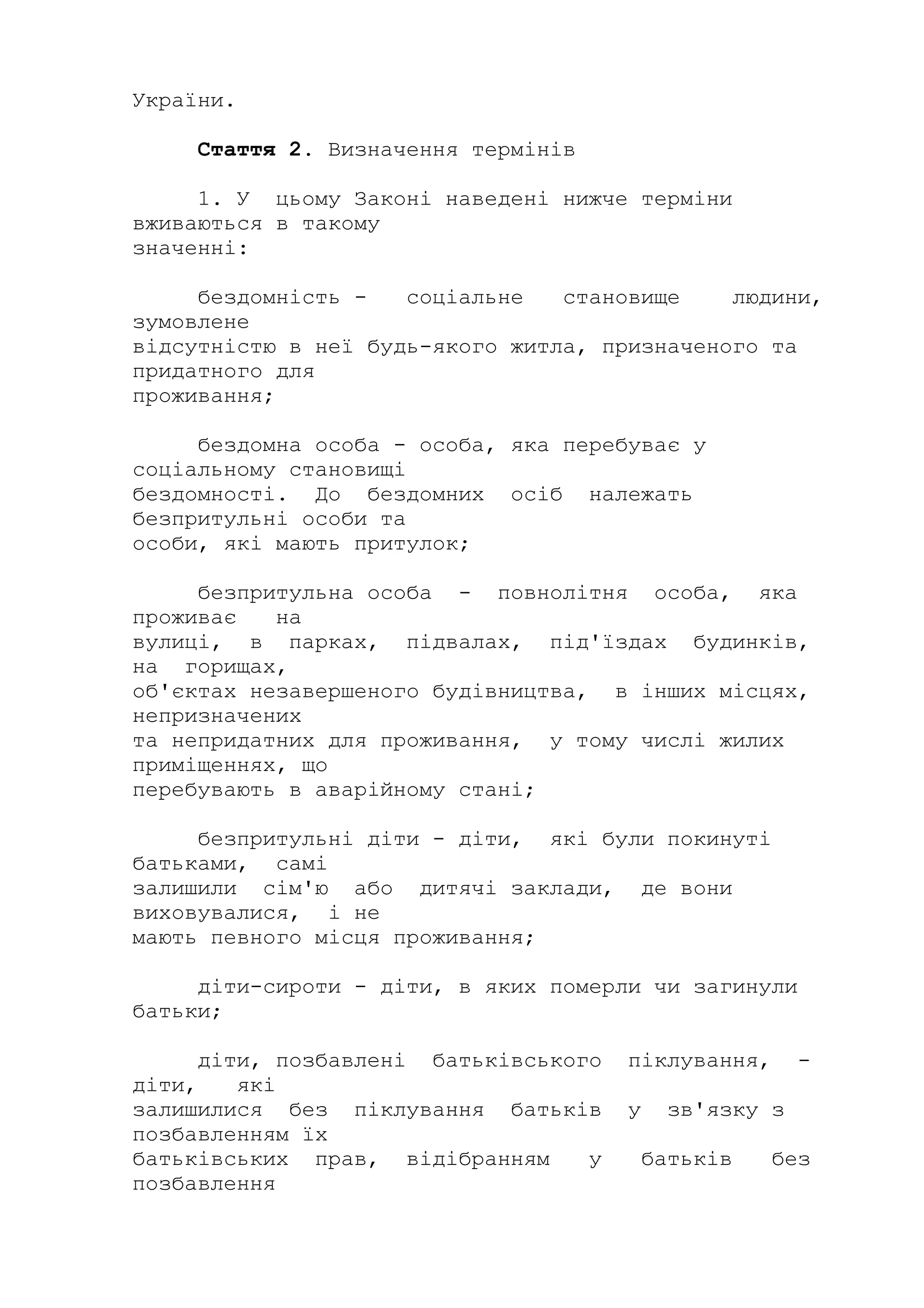 України.
Стаття 2. Визначення термінів
1. У цьому Законі наведені нижче терміни
вживаються в такому
значенні:
бездомність - соціальне становище людини,
зумовлене
відсутністю в неї будь-якого житла, призначеного та
придатного для
проживання;
бездомна особа - особа, яка перебуває у
соціальному становищі
бездомності. До бездомних осіб належать
безпритульні особи та
особи, які мають притулок;
безпритульна особа - повнолітня особа, яка
проживає на
вулиці, в парках, підвалах, під'їздах будинків,
на горищах,
об'єктах незавершеного будівництва, в інших місцях,
непризначених
та непридатних для проживання, у тому числі жилих
приміщеннях, що
перебувають в аварійному стані;
безпритульні діти - діти, які були покинуті
батьками, самі
залишили сім'ю або дитячі заклади, де вони
виховувалися, і не
мають певного місця проживання;
діти-сироти - діти, в яких померли чи загинули
батьки;
діти, позбавлені батьківського піклування, -
діти, які
залишилися без піклування батьків у зв'язку з
позбавленням їх
батьківських прав, відібранням у батьків без
позбавлення
 