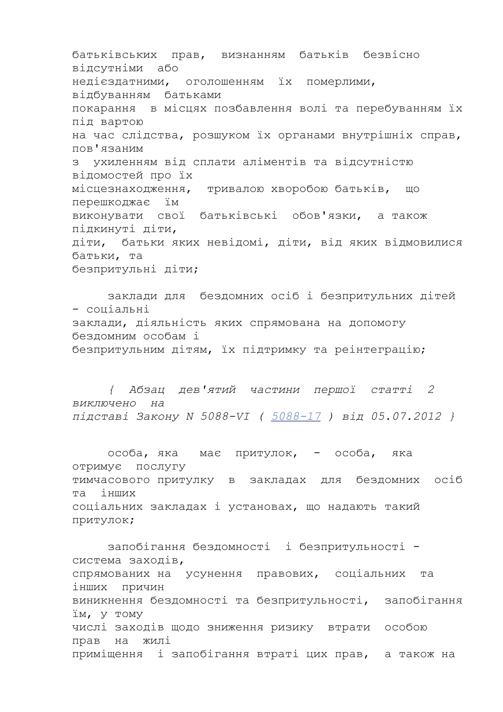 батьківських прав, визнанням батьків безвісно
відсутніми або
недієздатними, оголошенням їх померлими,
відбуванням батьками
покарання в місцях позбавлення волі та перебуванням їх
під вартою
на час слідства, розшуком їх органами внутрішніх справ,
пов'язаним
з ухиленням від сплати аліментів та відсутністю
відомостей про їх
місцезнаходження, тривалою хворобою батьків, що
перешкоджає їм
виконувати свої батьківські обов'язки, а також
підкинуті діти,
діти, батьки яких невідомі, діти, від яких відмовилися
батьки, та
безпритульні діти;
заклади для бездомних осіб і безпритульних дітей
- соціальні
заклади, діяльність яких спрямована на допомогу
бездомним особам і
безпритульним дітям, їх підтримку та реінтеграцію;
{ Абзац дев'ятий частини першої статті 2
виключено на
підставі Закону N 5088-VI ( 5088-17 ) від 05.07.2012 }
особа, яка має притулок, - особа, яка
отримує послугу
тимчасового притулку в закладах для бездомних осіб
та інших
соціальних закладах і установах, що надають такий
притулок;
запобігання бездомності і безпритульності -
система заходів,
спрямованих на усунення правових, соціальних та
інших причин
виникнення бездомності та безпритульності, запобігання
їм, у тому
числі заходів щодо зниження ризику втрати особою
прав на жилі
приміщення і запобігання втраті цих прав, а також на
 