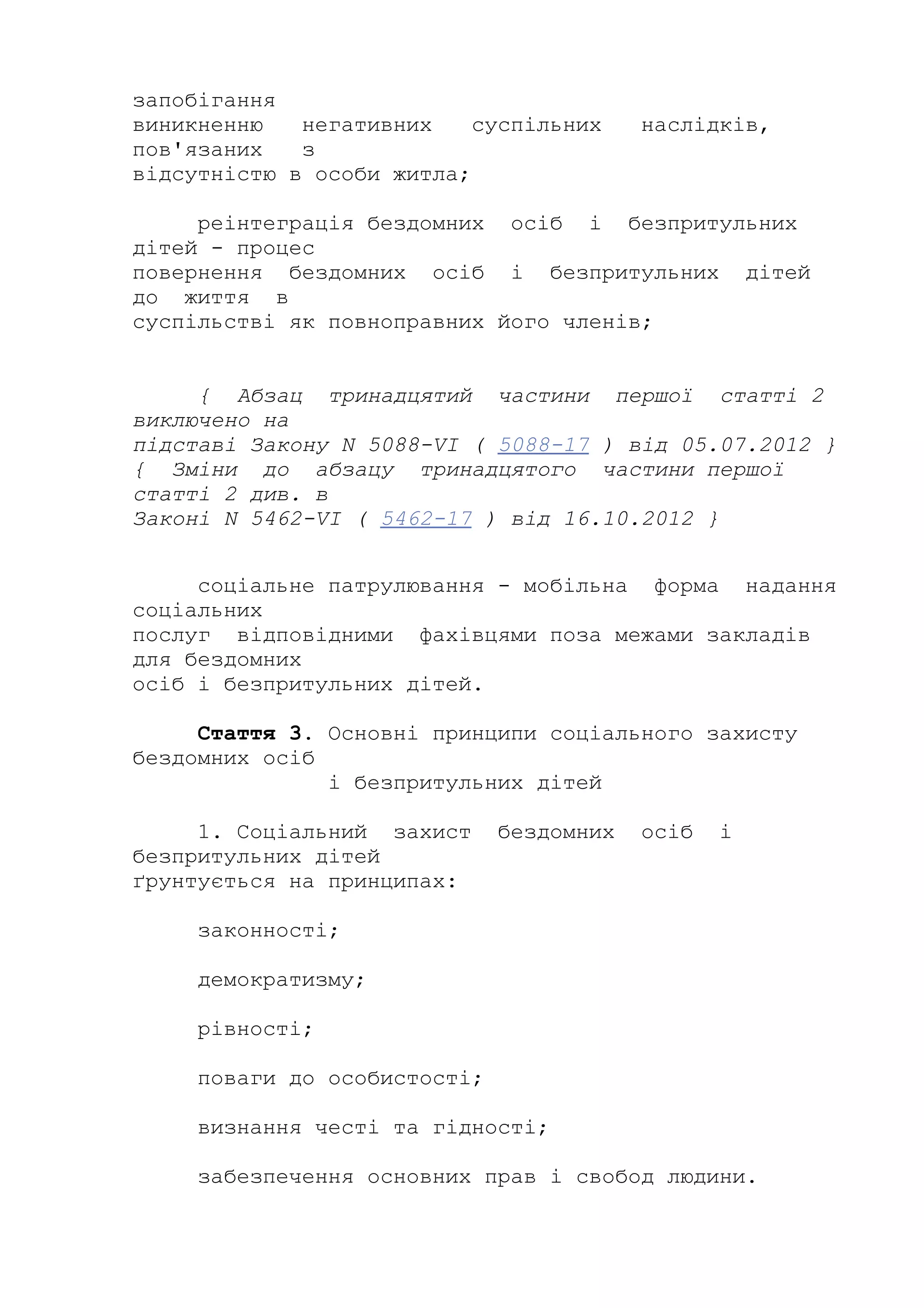 запобігання
виникненню негативних суспільних наслідків,
пов'язаних з
відсутністю в особи житла;
реінтеграція бездомних осіб і безпритульних
дітей - процес
повернення бездомних осіб і безпритульних дітей
до життя в
суспільстві як повноправних його членів;
{ Абзац тринадцятий частини першої статті 2
виключено на
підставі Закону N 5088-VI ( 5088-17 ) від 05.07.2012 }
{ Зміни до абзацу тринадцятого частини першої
статті 2 див. в
Законі N 5462-VI ( 5462-17 ) від 16.10.2012 }
соціальне патрулювання - мобільна форма надання
соціальних
послуг відповідними фахівцями поза межами закладів
для бездомних
осіб і безпритульних дітей.
Стаття 3. Основні принципи соціального захисту
бездомних осіб
і безпритульних дітей
1. Соціальний захист бездомних осіб і
безпритульних дітей
ґрунтується на принципах:
законності;
демократизму;
рівності;
поваги до особистості;
визнання честі та гідності;
забезпечення основних прав і свобод людини.
 