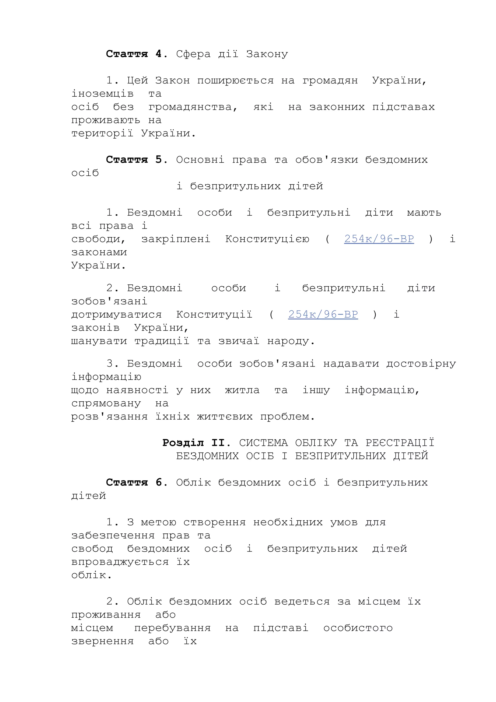 Стаття 4. Сфера дії Закону
1. Цей Закон поширюється на громадян України,
іноземців та
осіб без громадянства, які на законних підставах
проживають на
території України.
Стаття 5. Основні права та обов'язки бездомних
осіб
і безпритульних дітей
1. Бездомні особи і безпритульні діти мають
всі права і
свободи, закріплені Конституцією ( 254к/96-ВР ) і
законами
України.
2. Бездомні особи і безпритульні діти
зобов'язані
дотримуватися Конституції ( 254к/96-ВР ) і
законів України,
шанувати традиції та звичаї народу.
3. Бездомні особи зобов'язані надавати достовірну
інформацію
щодо наявності у них житла та іншу інформацію,
спрямовану на
розв'язання їхніх життєвих проблем.
Розділ II. СИСТЕМА ОБЛІКУ ТА РЕЄСТРАЦІЇ
БЕЗДОМНИХ ОСІБ І БЕЗПРИТУЛЬНИХ ДІТЕЙ
Стаття 6. Облік бездомних осіб і безпритульних
дітей
1. З метою створення необхідних умов для
забезпечення прав та
свобод бездомних осіб і безпритульних дітей
впроваджується їх
облік.
2. Облік бездомних осіб ведеться за місцем їх
проживання або
місцем перебування на підставі особистого
звернення або їх
 