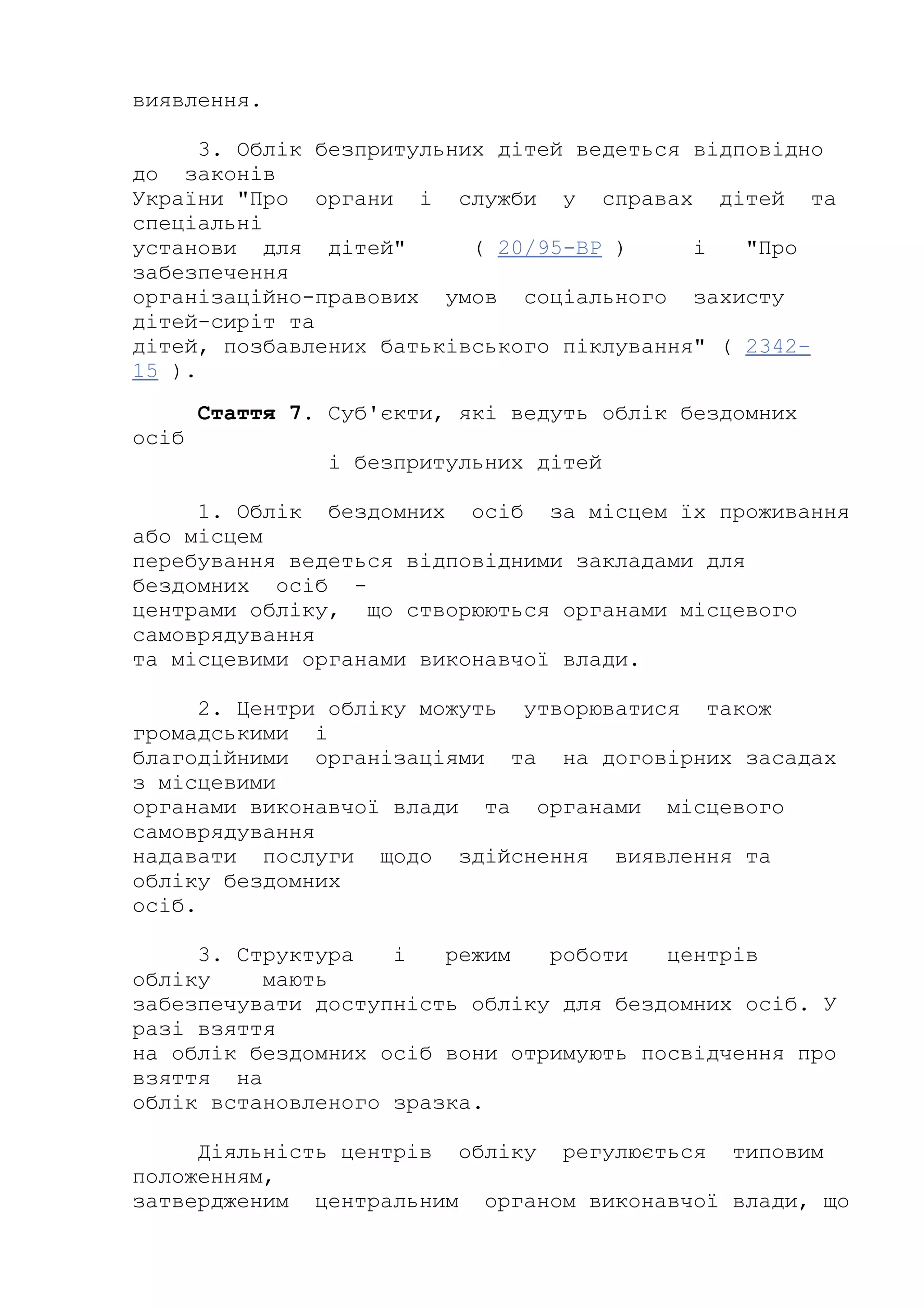 виявлення.
3. Облік безпритульних дітей ведеться відповідно
до законів
України "Про органи і служби у справах дітей та
спеціальні
установи для дітей" ( 20/95-ВР ) і "Про
забезпечення
організаційно-правових умов соціального захисту
дітей-сиріт та
дітей, позбавлених батьківського піклування" ( 2342-
15 ).
Стаття 7. Суб'єкти, які ведуть облік бездомних
осіб
і безпритульних дітей
1. Облік бездомних осіб за місцем їх проживання
або місцем
перебування ведеться відповідними закладами для
бездомних осіб -
центрами обліку, що створюються органами місцевого
самоврядування
та місцевими органами виконавчої влади.
2. Центри обліку можуть утворюватися також
громадськими і
благодійними організаціями та на договірних засадах
з місцевими
органами виконавчої влади та органами місцевого
самоврядування
надавати послуги щодо здійснення виявлення та
обліку бездомних
осіб.
3. Структура і режим роботи центрів
обліку мають
забезпечувати доступність обліку для бездомних осіб. У
разі взяття
на облік бездомних осіб вони отримують посвідчення про
взяття на
облік встановленого зразка.
Діяльність центрів обліку регулюється типовим
положенням,
затвердженим центральним органом виконавчої влади, що
 