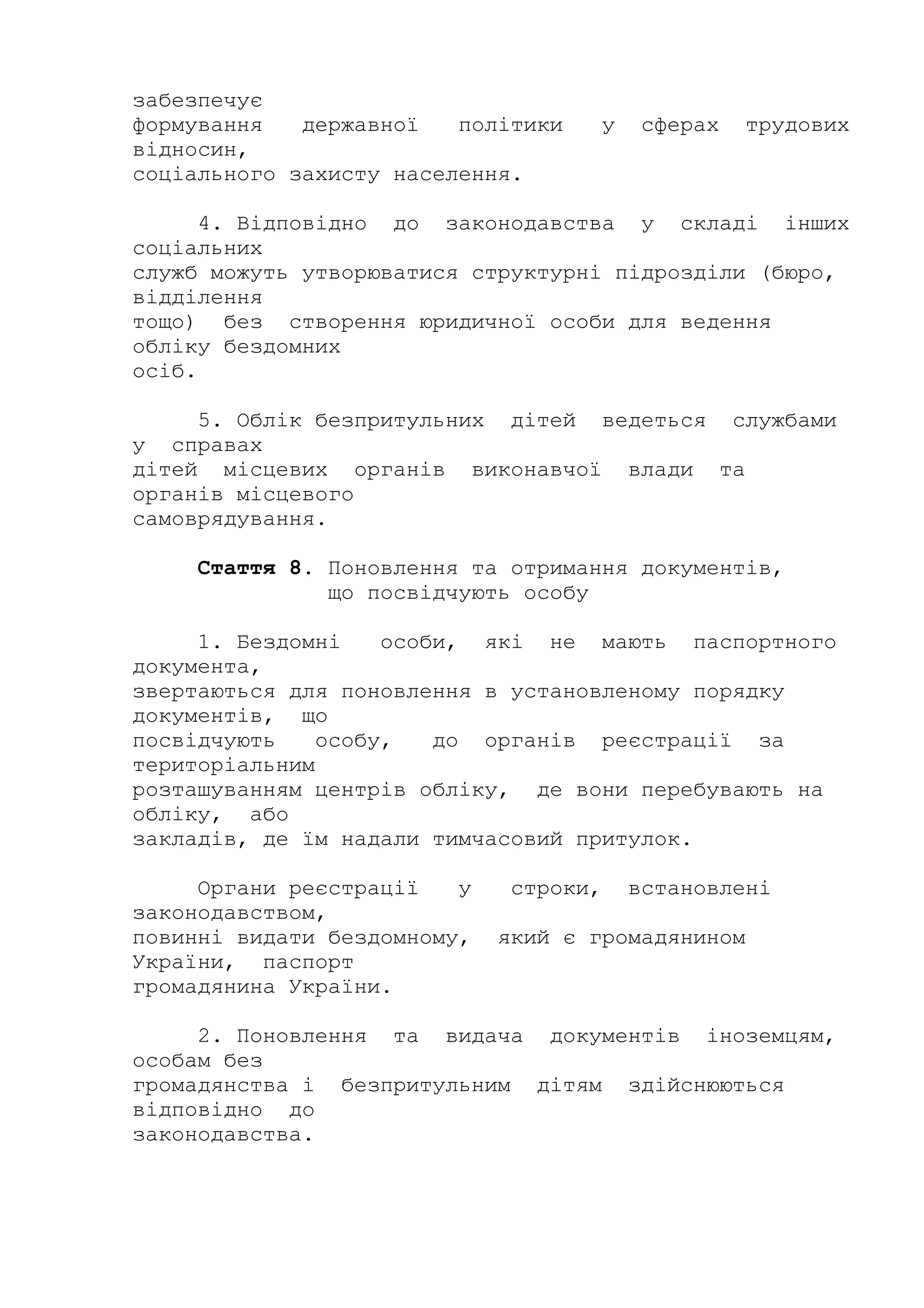 забезпечує
формування державної політики у сферах трудових
відносин,
соціального захисту населення.
4. Відповідно до законодавства у складі інших
соціальних
служб можуть утворюватися структурні підрозділи (бюро,
відділення
тощо) без створення юридичної особи для ведення
обліку бездомних
осіб.
5. Облік безпритульних дітей ведеться службами
у справах
дітей місцевих органів виконавчої влади та
органів місцевого
самоврядування.
Стаття 8. Поновлення та отримання документів,
що посвідчують особу
1. Бездомні особи, які не мають паспортного
документа,
звертаються для поновлення в установленому порядку
документів, що
посвідчують особу, до органів реєстрації за
територіальним
розташуванням центрів обліку, де вони перебувають на
обліку, або
закладів, де їм надали тимчасовий притулок.
Органи реєстрації у строки, встановлені
законодавством,
повинні видати бездомному, який є громадянином
України, паспорт
громадянина України.
2. Поновлення та видача документів іноземцям,
особам без
громадянства і безпритульним дітям здійснюються
відповідно до
законодавства.
 