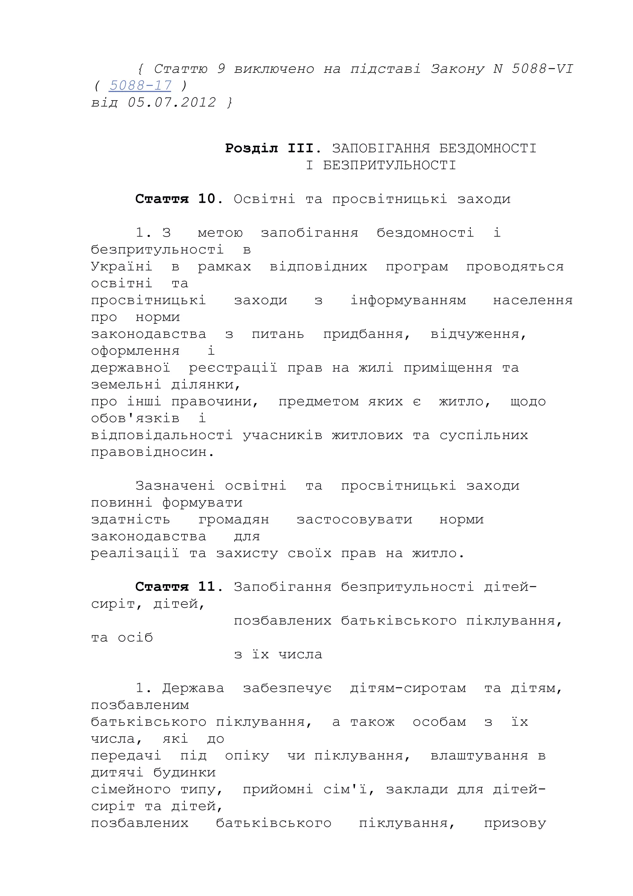 { Статтю 9 виключено на підставі Закону N 5088-VI
( 5088-17 )
від 05.07.2012 }
Розділ III. ЗАПОБІГАННЯ БЕЗДОМНОСТІ
І БЕЗПРИТУЛЬНОСТІ
Стаття 10. Освітні та просвітницькі заходи
1. З метою запобігання бездомності і
безпритульності в
Україні в рамках відповідних програм проводяться
освітні та
просвітницькі заходи з інформуванням населення
про норми
законодавства з питань придбання, відчуження,
оформлення і
державної реєстрації прав на жилі приміщення та
земельні ділянки,
про інші правочини, предметом яких є житло, щодо
обов'язків і
відповідальності учасників житлових та суспільних
правовідносин.
Зазначені освітні та просвітницькі заходи
повинні формувати
здатність громадян застосовувати норми
законодавства для
реалізації та захисту своїх прав на житло.
Стаття 11. Запобігання безпритульності дітей-
сиріт, дітей,
позбавлених батьківського піклування,
та осіб
з їх числа
1. Держава забезпечує дітям-сиротам та дітям,
позбавленим
батьківського піклування, а також особам з їх
числа, які до
передачі під опіку чи піклування, влаштування в
дитячі будинки
сімейного типу, прийомні сім'ї, заклади для дітей-
сиріт та дітей,
позбавлених батьківського піклування, призову
 