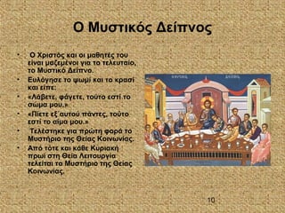 10
Ο Μυστικός Δείπνος
• Ο Χριστός και οι μαθητές του
είναι μαζεμένοι για το τελευταίο,
το Μυστικό Δείπνο.
• Ευλόγησε το ψωμί και το κρασί
και είπε:
• «Λάβετε, φάγετε, τούτο εστί το
σώμα μου.»
• «Πίετε εξ΄αυτού πάντες, τούτο
εστί το αίμα μου.»
• Τελέστηκε για πρώτη φορά το
Μυστήριο της Θείας Κοινωνίας.
• Από τότε και κάθε Κυριακή
πρωί στη Θεία Λειτουργία
τελείται το Μυστήριο της Θείας
Κοινωνίας.
 