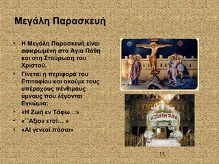 11
Μεγάλη Παρασκευή
• Η Μεγάλη Παρασκευή είναι
αφιερωμένη στα Άγια Πάθη
και στη Σταύρωση του
Χριστού.
• Γίνεται η περιφορά του
Επιταφίου και ακούμε τους
υπέροχους πένθιμους
ύμνους που λέγονται
Εγκώμια:
• «Η Ζωή εν Τάφω…»
• «΄΄Αξιον ετσί… »
• «ΑΙ γενεαί πάσαι»
 