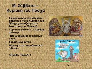 12
Μ. Σάββατο –
Κυριακή του Πάσχα
• Τα μεσάνυχτα του Μεγάλου
Σαββάτου προς Κυριακή του
Πάσχα γιορτάζουμε την
Ανάσταση του Χριστού.
• «Χριστός ανέστη» - «Αληθώς
ανέστη»
• Τσουγκρίζουμε τα κόκκινα
αυγά…
• Τρώμε μαγειρίτσα…
• Ψήνουμε τον παραδοσιακό
οβελία…
• ΧΡΟΝΙΑ ΠΟΛΛΑ!!!
 