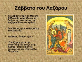 3
Σάββατο του Λαζάρου
• Το Σάββατο πριν τη Μεγάλη
Εβδομάδα γιορτάζουμε το
θαύμα της ανάστασης του
Λαζάρου από τον Χριστό.
• Ο Λάζαρος ήταν καλός φίλος
του Χριστού.
• «Λάζαρε, δεύρο εξω »
• Ο Λάζαρος μετά την
ανάστασή του έφυγε στην
Κύπρο, όπου και έγινε
επίσκοπος και έζησε άλλα
30 χρόνια.
 